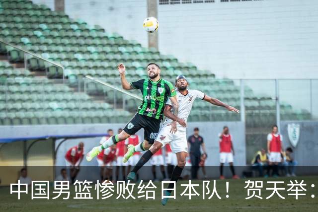 中国男篮惨败给日本队！贺天举：我们别去欧美了，去日本学习吧